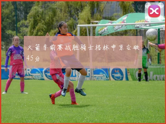 火箭季前赛战胜骑士格林申京合砍45分