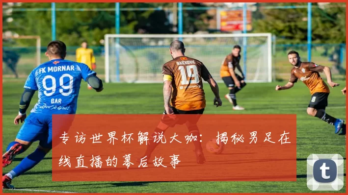 专访世界杯解说大咖:揭秘男足在线直播的幕后故事