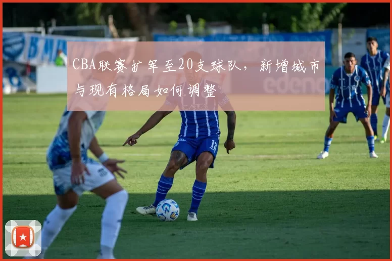 CBA联赛扩军至20支球队,新增城市与现有格局如何调整