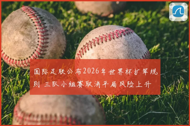 国际足联公布2026年世界杯扩军规则 三队小组赛取消平局风险上升