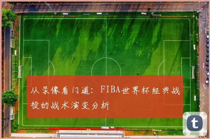 从录像看门道：FIBA世界杯经典战役的战术演变分析
