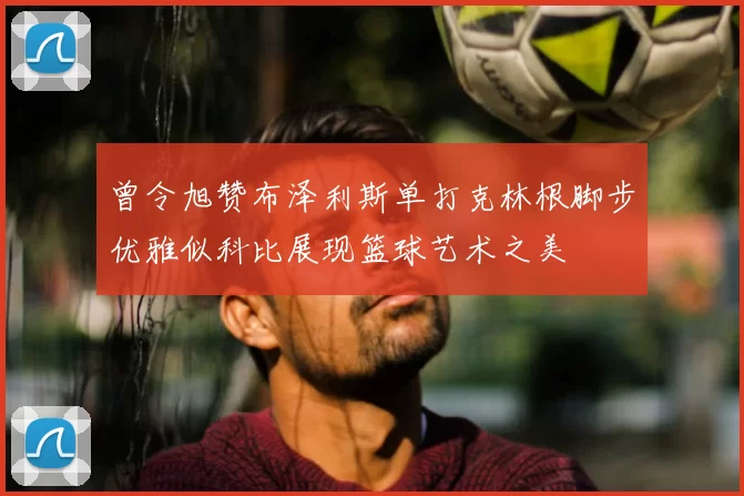 曾令旭赞布泽利斯单打克林根脚步优雅似科比展现篮球艺术之美
