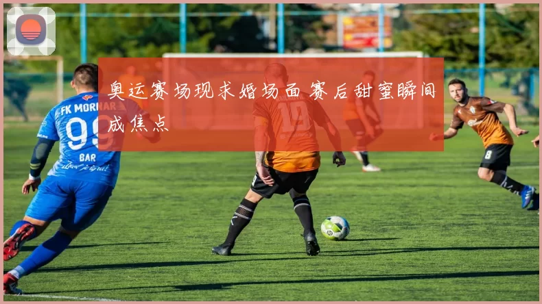 奥运赛场现求婚场面 赛后甜蜜瞬间成焦点