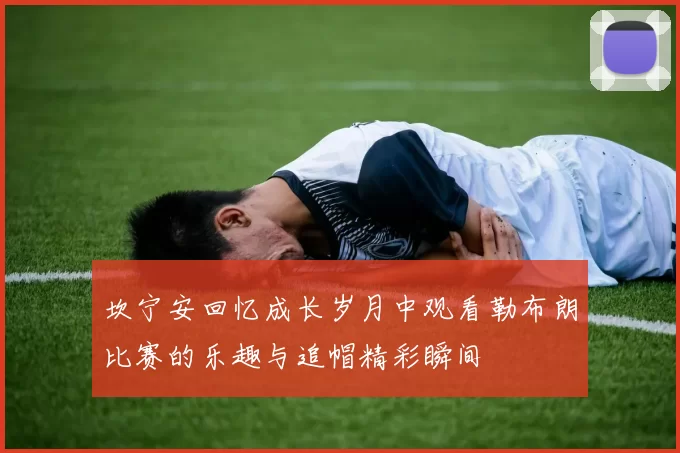 坎宁安回忆成长岁月中观看勒布朗比赛的乐趣与追帽精彩瞬间