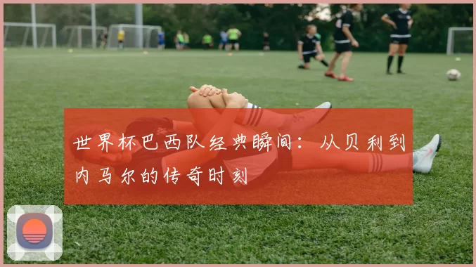世界杯巴西队经典瞬间：从贝利到内马尔的传奇时刻