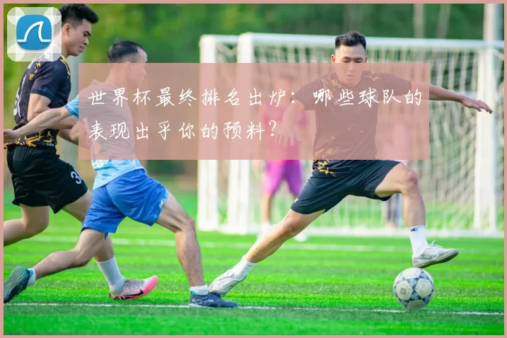 世界杯最终排名出炉:哪些球队的表现出乎你的预料?