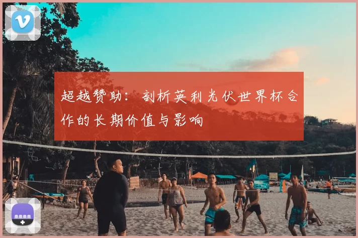 超越赞助:剖析英利光伏世界杯合作的长期价值与影响