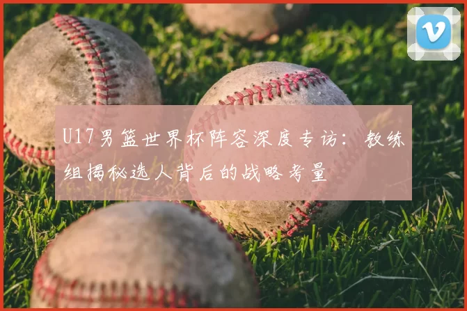 U17男篮世界杯阵容深度专访:教练组揭秘选人背后的战略考量