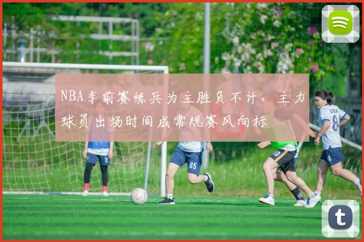 NBA季前赛练兵为主胜负不计,主力球员出场时间成常规赛风向标