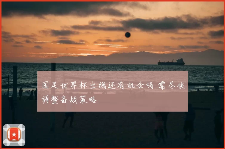 国足世界杯出线还有机会吗 需尽快调整备战策略
