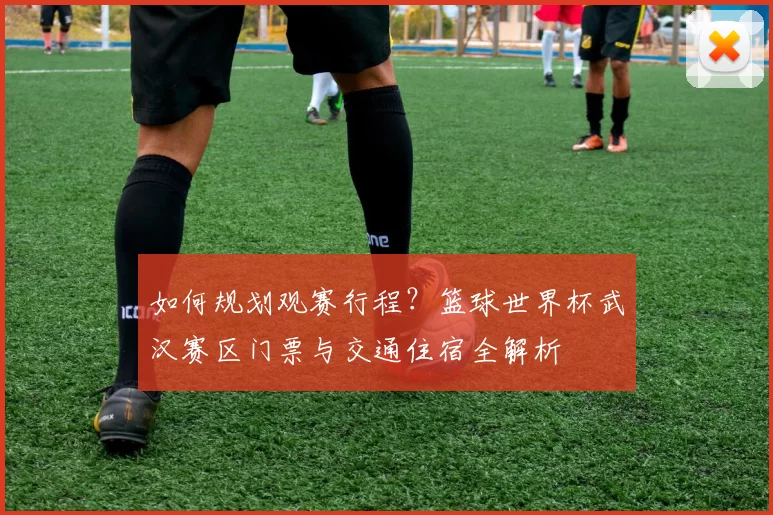 如何规划观赛行程?篮球世界杯武汉赛区门票与交通住宿全解析