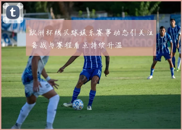 欧洲杯线买球娱乐赛事动态引关注 备战与赛程看点持续升温