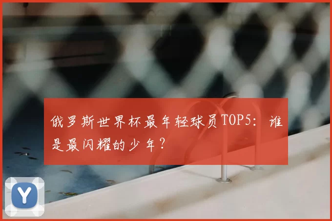 俄罗斯世界杯最年轻球员TOP5：谁是最闪耀的少年？