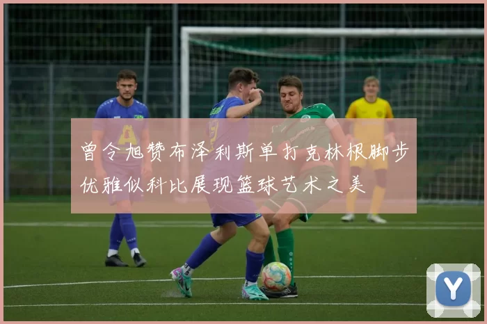 曾令旭赞布泽利斯单打克林根脚步优雅似科比展现篮球艺术之美