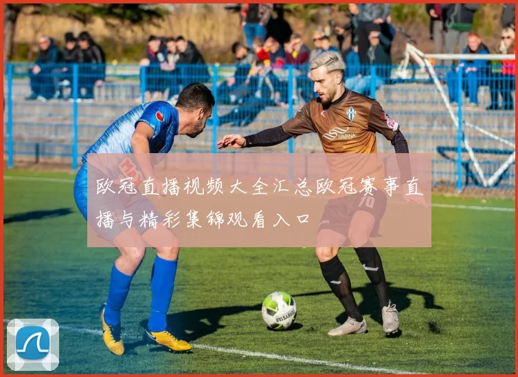 欧冠直播视频大全汇总欧冠赛事直播与精彩集锦观看入口