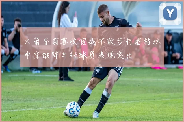 火箭季前赛收官战不敌步行者格林申京缺阵年轻球员表现突出