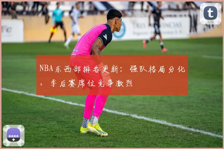 NBA东西部排名更新：强队格局分化，季后赛席位竞争激烈