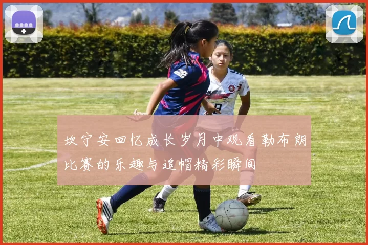 坎宁安回忆成长岁月中观看勒布朗比赛的乐趣与追帽精彩瞬间
