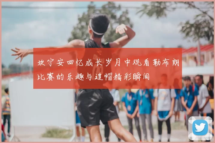 坎宁安回忆成长岁月中观看勒布朗比赛的乐趣与追帽精彩瞬间