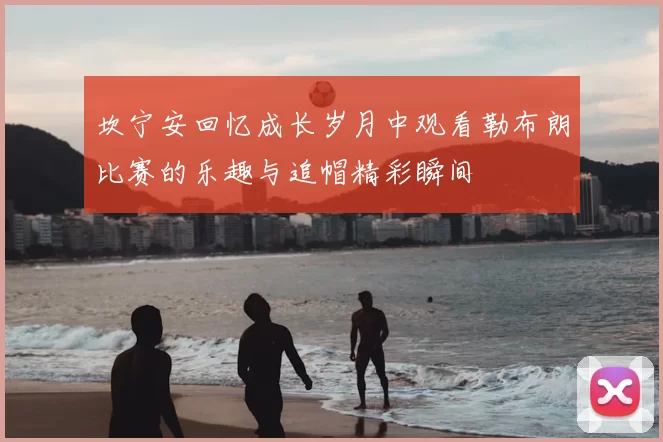 坎宁安回忆成长岁月中观看勒布朗比赛的乐趣与追帽精彩瞬间