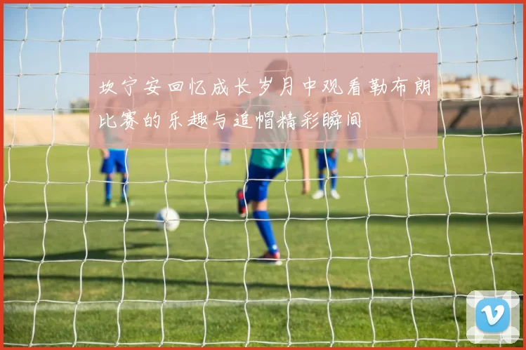 坎宁安回忆成长岁月中观看勒布朗比赛的乐趣与追帽精彩瞬间